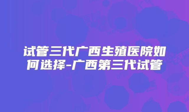 试管三代广西生殖医院如何选择-广西第三代试管