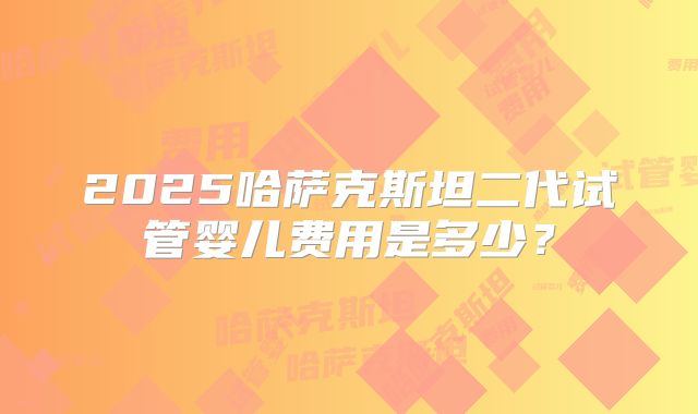 2025哈萨克斯坦二代试管婴儿费用是多少？