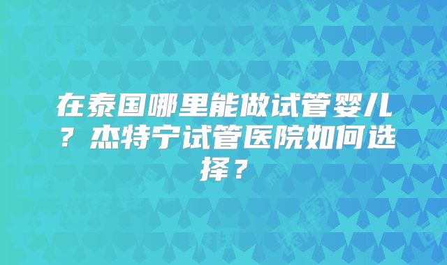 在泰国哪里能做试管婴儿？杰特宁试管医院如何选择？