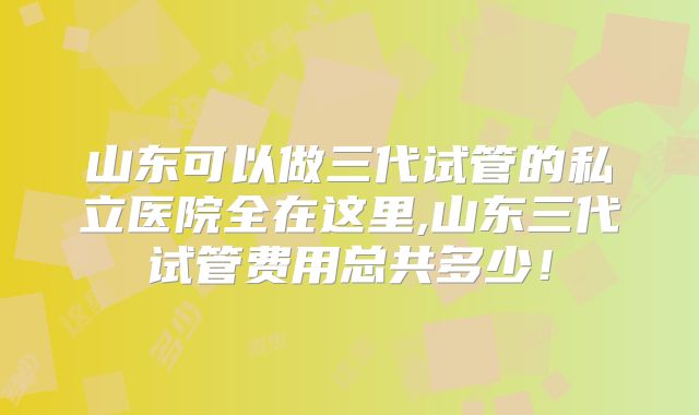 山东可以做三代试管的私立医院全在这里,山东三代试管费用总共多少！