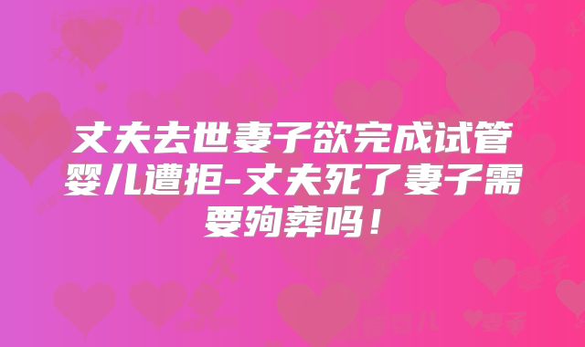 丈夫去世妻子欲完成试管婴儿遭拒-丈夫死了妻子需要殉葬吗！