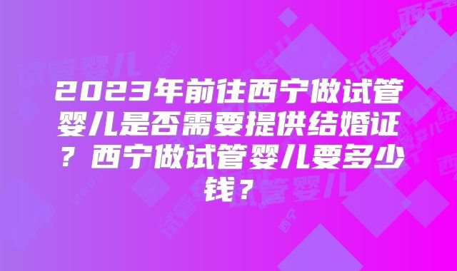 2023年前往西宁做试管婴儿是否需要提供结婚证？西宁做试管婴儿要多少钱？