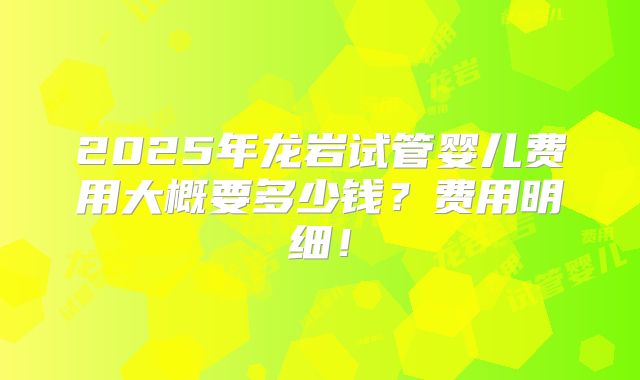 2025年龙岩试管婴儿费用大概要多少钱？费用明细！