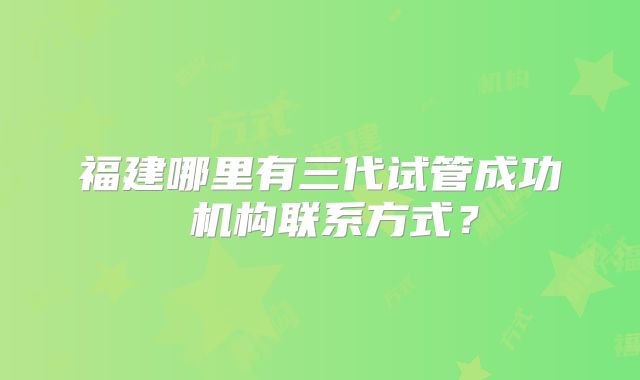 福建哪里有三代试管成功 机构联系方式?