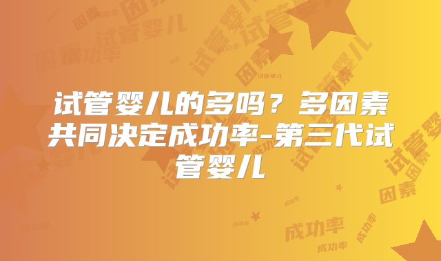 试管婴儿的多吗？多因素共同决定成功率-第三代试管婴儿