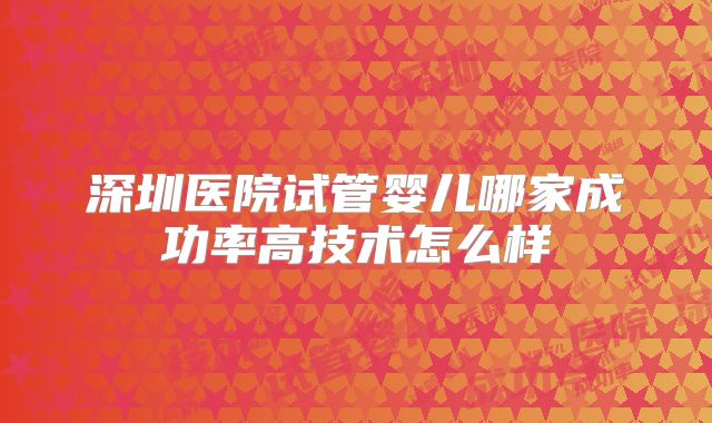深圳医院试管婴儿哪家成功率高技术怎么样