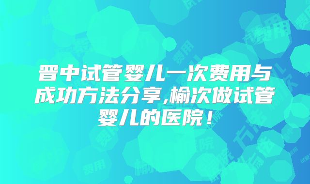 晋中试管婴儿一次费用与成功方法分享,榆次做试管婴儿的医院!