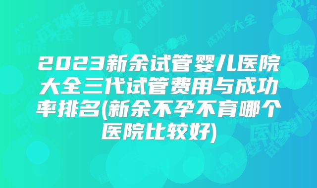 2023新余试管婴儿医院大全三代试管费用与成功率排名(新余不孕不育哪个医院比较好)