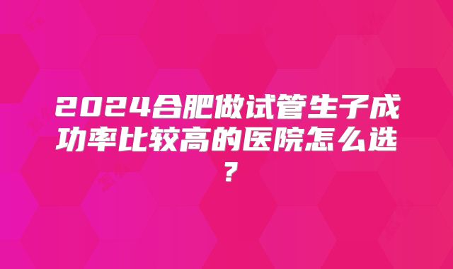 2024合肥做试管生子成功率比较高的医院怎么选？