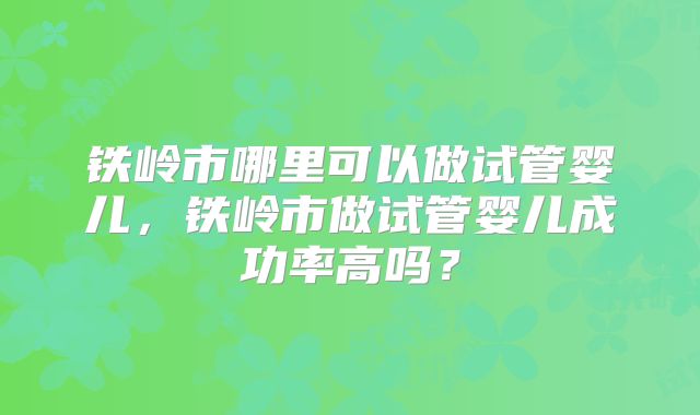 铁岭市哪里可以做试管婴儿,铁岭市做试管婴儿成功率高吗?