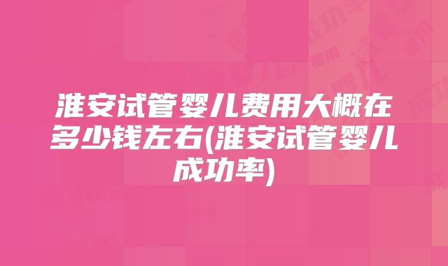 淮安试管婴儿费用大概在多少钱左右(淮安试管婴儿成功率)