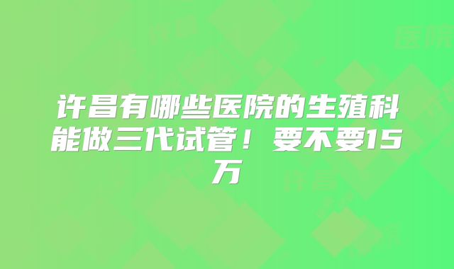 许昌有哪些医院的生殖科能做三代试管！要不要15万