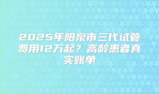 2025年阳泉市三代试管费用12万起？高龄患者真实账单