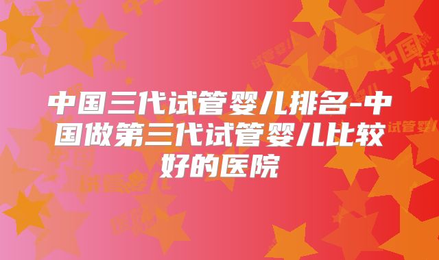中国三代试管婴儿排名-中国做第三代试管婴儿比较好的医院