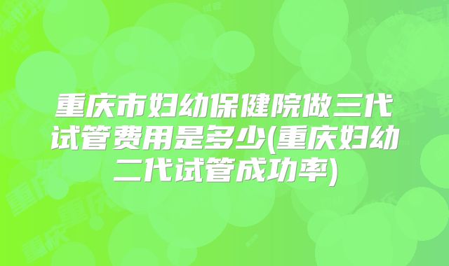 重庆市妇幼保健院做三代试管费用是多少(重庆妇幼二代试管成功率)