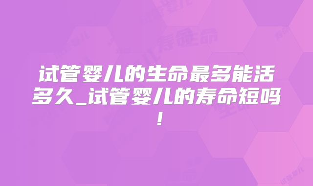 试管婴儿的生命最多能活多久_试管婴儿的寿命短吗!