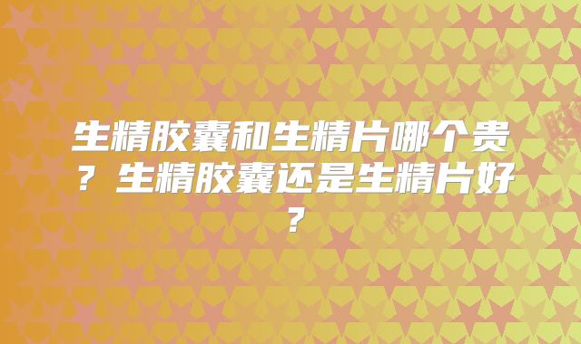生精胶囊和生精片哪个贵？生精胶囊还是生精片好？