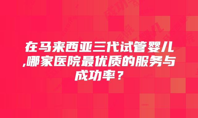 在马来西亚三代试管婴儿,哪家医院最优质的服务与成功率？