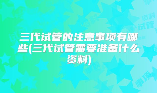 三代试管的注意事项有哪些(三代试管需要准备什么资料)