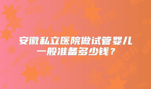 安徽私立医院做试管婴儿一般准备多少钱？