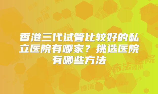 香港三代试管比较好的私立医院有哪家？挑选医院有哪些方法