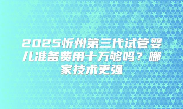 2025忻州第三代试管婴儿准备费用十万够吗?哪家技术更强