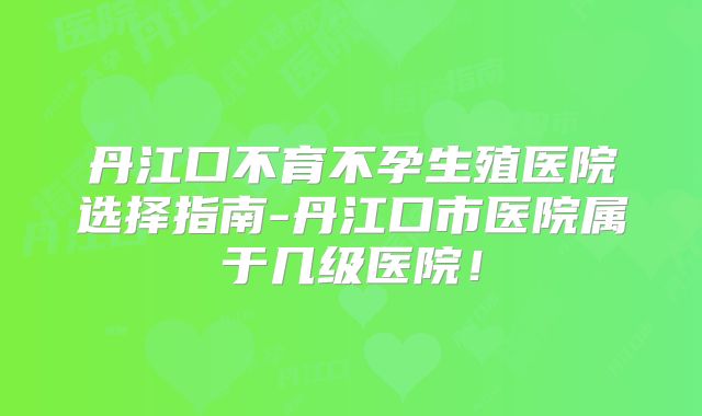 丹江口不育不孕生殖医院选择指南-丹江口市医院属于几级医院!