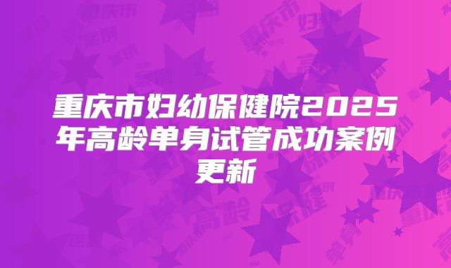 重庆市妇幼保健院2025年高龄单身试管成功案例更新