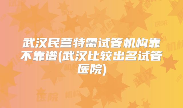武汉民营特需试管机构靠不靠谱(武汉比较出名试管医院)