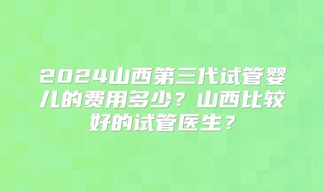 2024山西第三代试管婴儿的费用多少？山西比较好的试管医生？