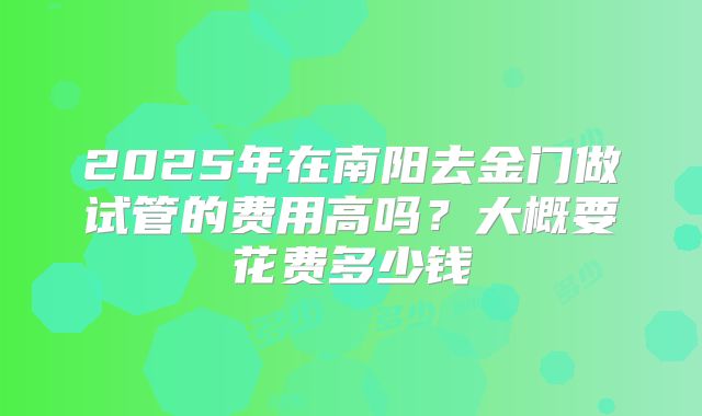 2025年在南阳去金门做试管的费用高吗？大概要花费多少钱