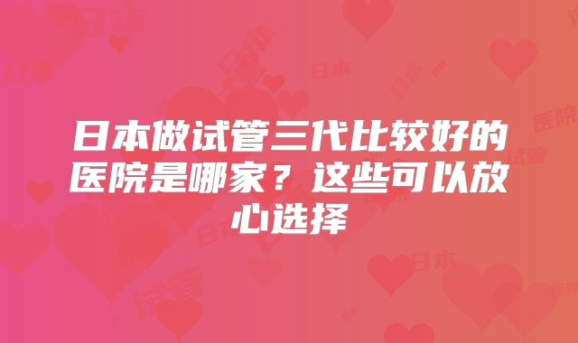 日本做试管三代比较好的医院是哪家？这些可以放心选择