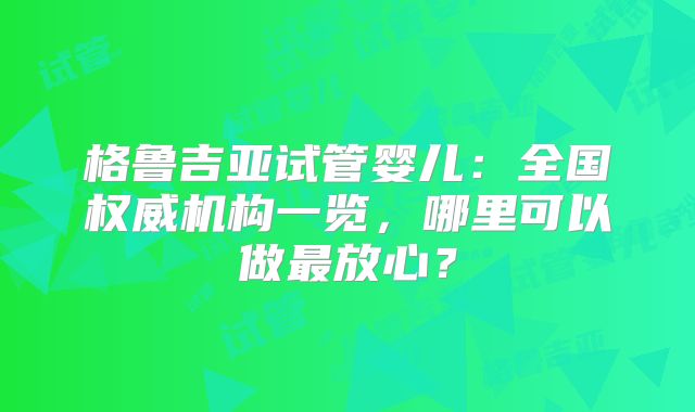 格鲁吉亚试管婴儿：全国权威机构一览，哪里可以做最放心？