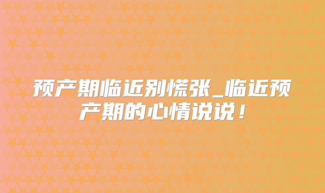 预产期临近别慌张_临近预产期的心情说说！
