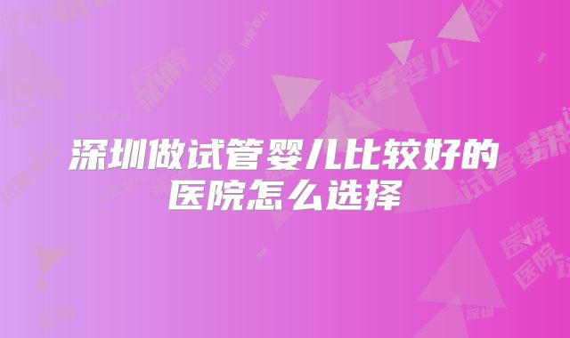 深圳做试管婴儿比较好的医院怎么选择