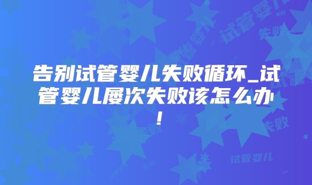 告别试管婴儿失败循环_试管婴儿屡次失败该怎么办！