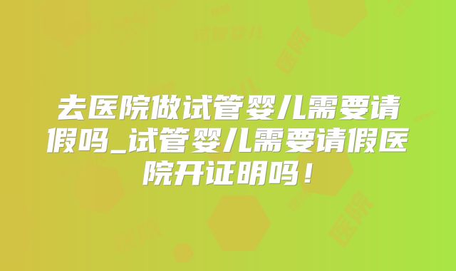 去医院做试管婴儿需要请假吗_试管婴儿需要请假医院开证明吗！