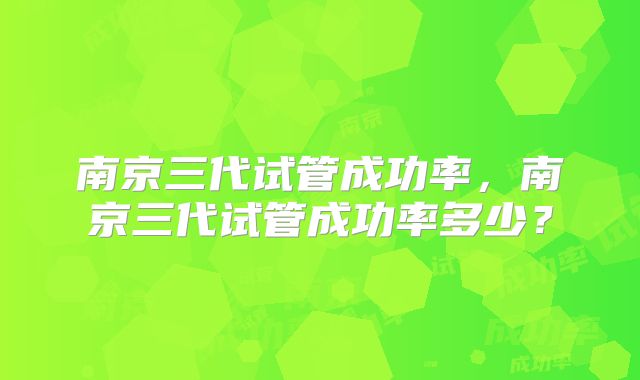 南京三代试管成功率，南京三代试管成功率多少？