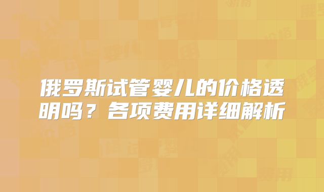俄罗斯试管婴儿的价格透明吗？各项费用详细解析