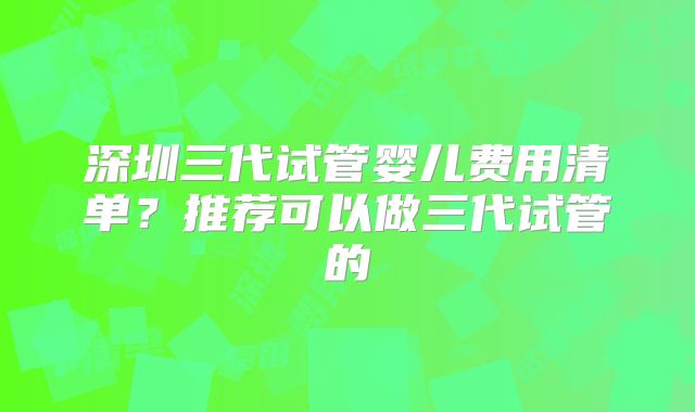 深圳三代试管婴儿费用清单？推荐可以做三代试管的