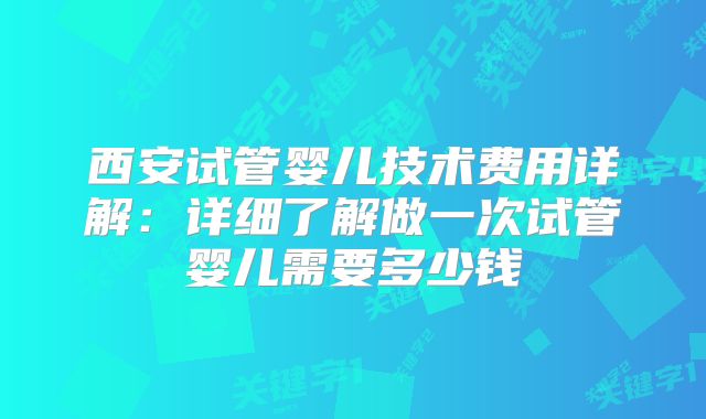 西安试管婴儿技术费用详解:详细了解做一次试管婴儿需要多少钱