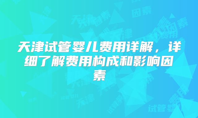 天津试管婴儿费用详解，详细了解费用构成和影响因素