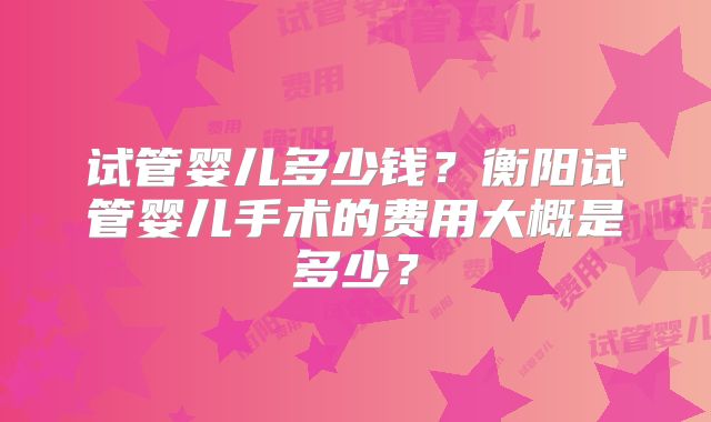 试管婴儿多少钱？衡阳试管婴儿手术的费用大概是多少？