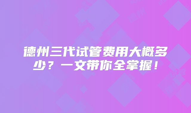 德州三代试管费用大概多少？一文带你全掌握！