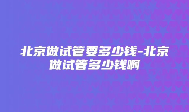 北京做试管要多少钱-北京做试管多少钱啊