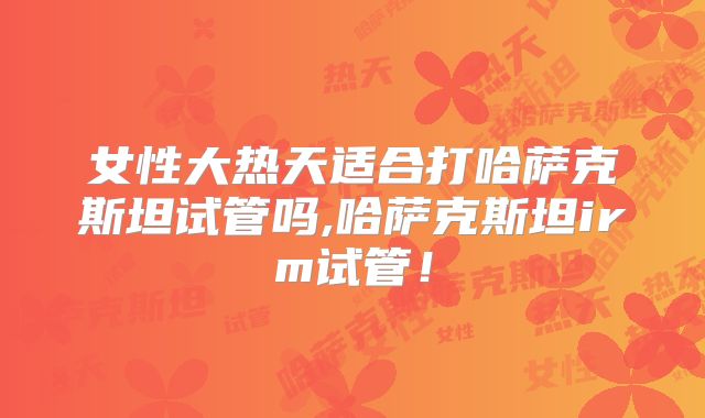 女性大热天适合打哈萨克斯坦试管吗,哈萨克斯坦irm试管！