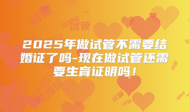 2025年做试管不需要结婚证了吗-现在做试管还需要生育证明吗!