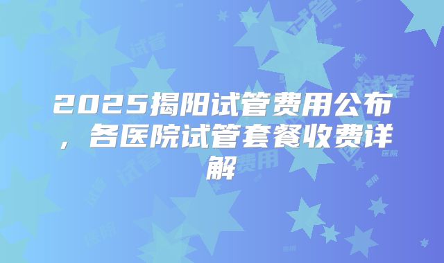 2025揭阳试管费用公布，各医院试管套餐收费详解