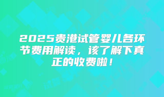 2025贵港试管婴儿各环节费用解读，该了解下真正的收费啦！