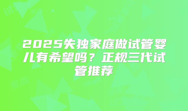 2025失独家庭做试管婴儿有希望吗？正规三代试管推荐